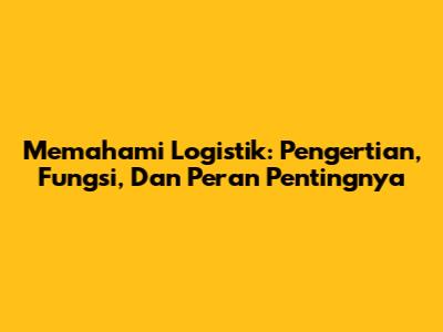Memahami Logistik: Pengertian, Fungsi, Dan Peran Pentingnya
