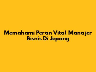 Memahami Peran Vital Manajer Bisnis Di Jepang