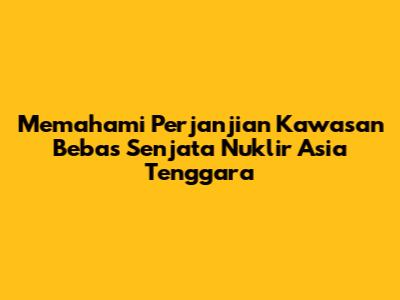 Memahami Perjanjian Kawasan Bebas Senjata Nuklir Asia Tenggara