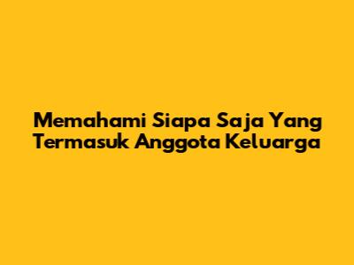 Memahami Siapa Saja Yang Termasuk Anggota Keluarga