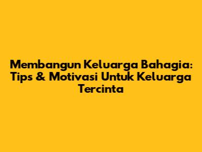 Membangun Keluarga Bahagia: Tips & Motivasi Untuk Keluarga Tercinta