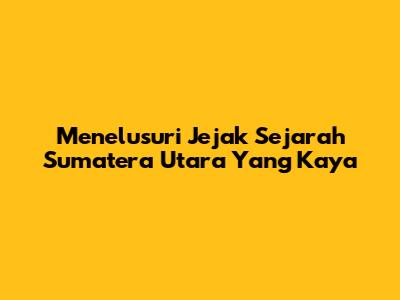 Menelusuri Jejak Sejarah Sumatera Utara Yang Kaya