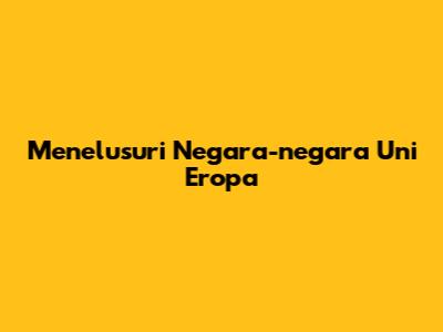 Menelusuri Negara-negara Uni Eropa
