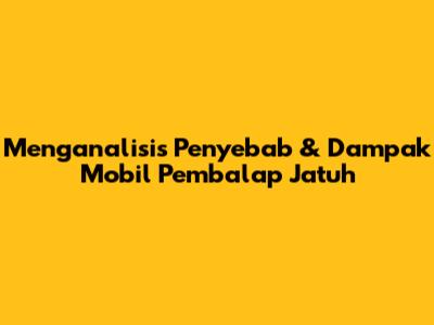 Menganalisis Penyebab & Dampak Mobil Pembalap Jatuh