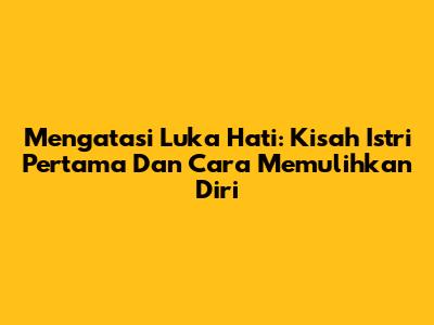 Mengatasi Luka Hati: Kisah Istri Pertama Dan Cara Memulihkan Diri