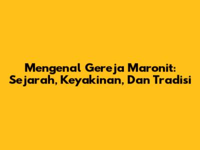Mengenal Gereja Maronit: Sejarah, Keyakinan, Dan Tradisi