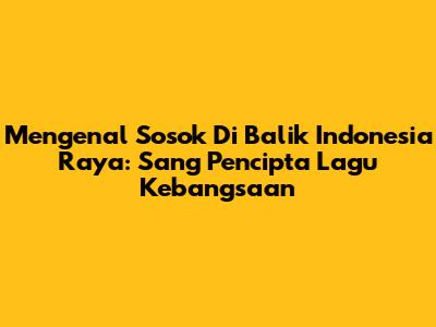 Mengenal Sosok Di Balik Indonesia Raya: Sang Pencipta Lagu Kebangsaan