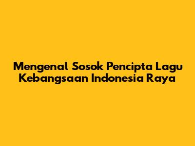 Mengenal Sosok Pencipta Lagu Kebangsaan Indonesia Raya