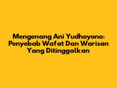 Mengenang Ani Yudhoyono: Penyebab Wafat Dan Warisan Yang Ditinggalkan