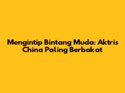 Mengintip Bintang Muda: Aktris China Paling Berbakat