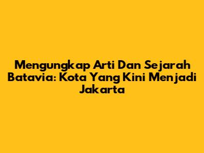 Mengungkap Arti Dan Sejarah Batavia: Kota Yang Kini Menjadi Jakarta