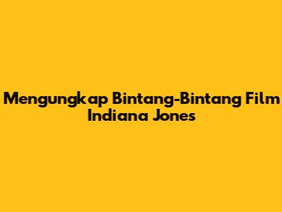 Mengungkap Bintang-Bintang Film Indiana Jones