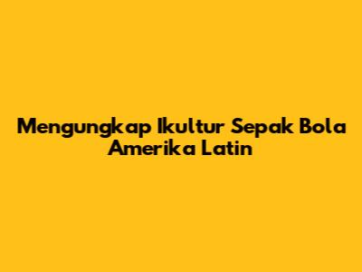 Mengungkap Ikultur Sepak Bola Amerika Latin