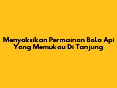 Menyaksikan Permainan Bola Api Yang Memukau Di Tanjung