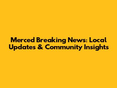 Merced Breaking News: Local Updates & Community Insights
