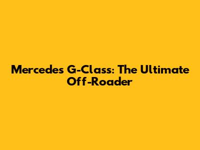Mercedes G-Class: The Ultimate Off-Roader