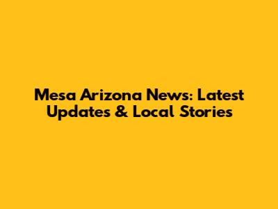 Mesa Arizona News: Latest Updates & Local Stories