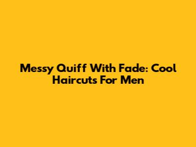 Messy Quiff With Fade: Cool Haircuts For Men