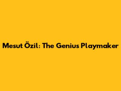 Mesut Özil: The Genius Playmaker