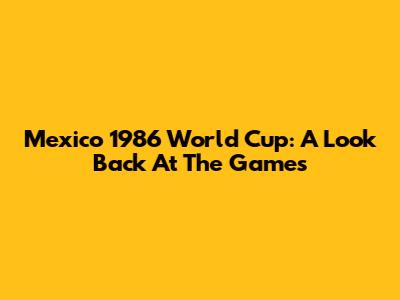 Mexico 1986 World Cup: A Look Back At The Games