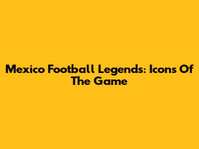 Mexico Football Legends: Icons Of The Game