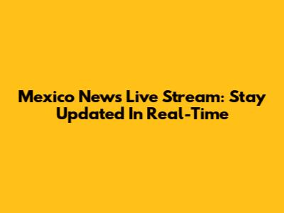 Mexico News Live Stream: Stay Updated In Real-Time