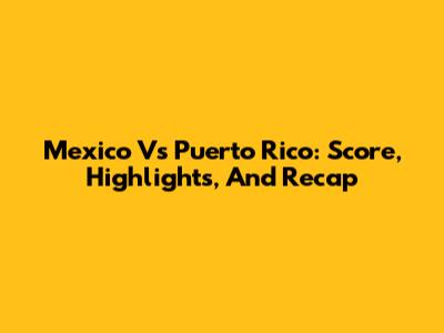 Mexico Vs Puerto Rico: Score, Highlights, And Recap