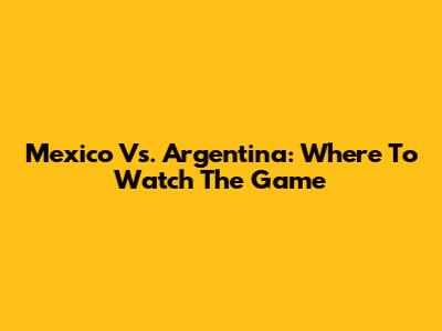 Mexico Vs. Argentina: Where To Watch The Game