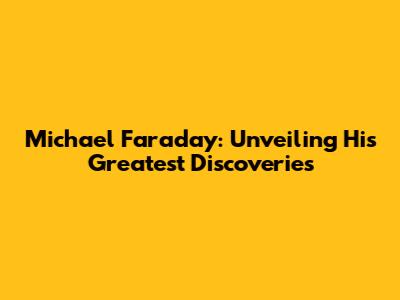 Michael Faraday: Unveiling His Greatest Discoveries
