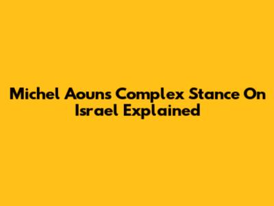 Michel Aoun's Complex Stance On Israel Explained