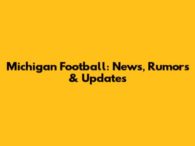 Michigan Football: News, Rumors & Updates