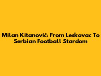 Milan Kitanović: From Leskovac To Serbian Football Stardom