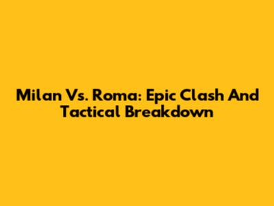 Milan Vs. Roma: Epic Clash And Tactical Breakdown