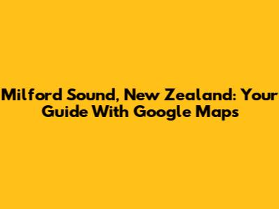 Milford Sound, New Zealand: Your Guide With Google Maps