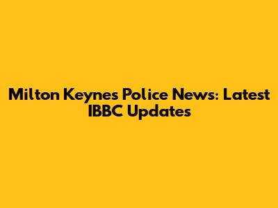 Milton Keynes Police News: Latest IBBC Updates