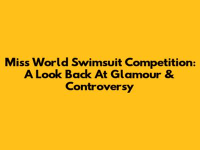Miss World Swimsuit Competition: A Look Back At Glamour & Controversy