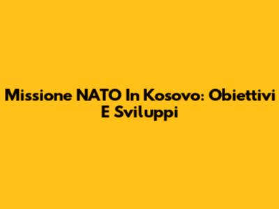 Missione NATO In Kosovo: Obiettivi E Sviluppi