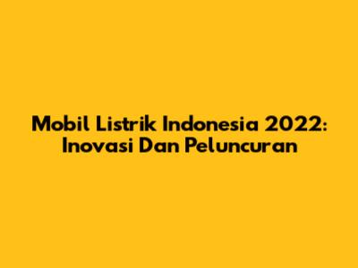 Mobil Listrik Indonesia 2022: Inovasi Dan Peluncuran