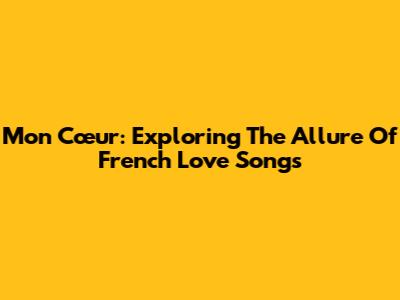 Mon Cœur: Exploring The Allure Of French Love Songs