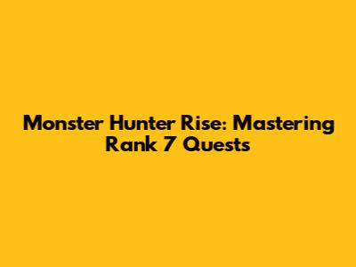 Monster Hunter Rise: Mastering Rank 7 Quests