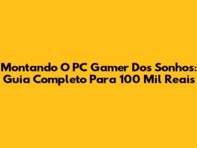 Montando O PC Gamer Dos Sonhos: Guia Completo Para 100 Mil Reais