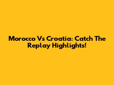 Morocco Vs Croatia: Catch The Replay Highlights!