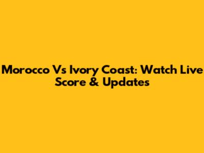 Morocco Vs Ivory Coast: Watch Live Score & Updates