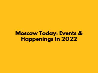Moscow Today: Events & Happenings In 2022