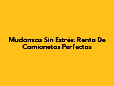 Mudanzas Sin Estrés: Renta De Camionetas Perfectas