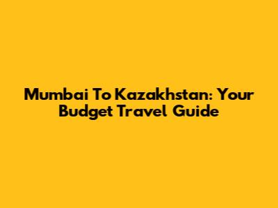 Mumbai To Kazakhstan: Your Budget Travel Guide