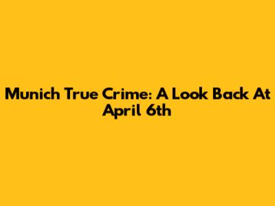 Munich True Crime: A Look Back At April 6th