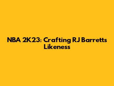 NBA 2K23: Crafting RJ Barrett's Likeness