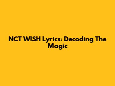 NCT WISH Lyrics: Decoding The Magic