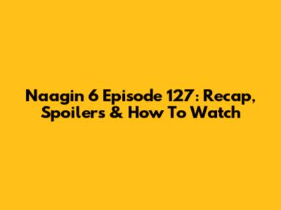 Naagin 6 Episode 127: Recap, Spoilers & How To Watch